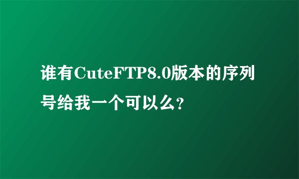 谁有CuteFTP8.0版本的序列号给我一个可以么？