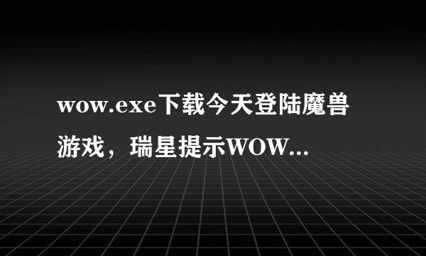 wow.exe下载今天登陆魔兽游戏，瑞星提示WOW.EXE文件是