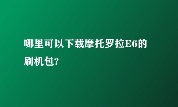 哪里可以下载摩托罗拉E6的刷机包?