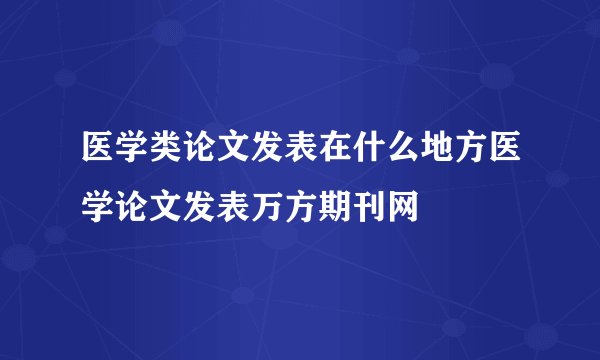 医学类论文发表在什么地方医学论文发表万方期刊网