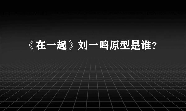 《在一起》刘一鸣原型是谁？