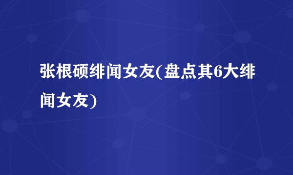 张根硕绯闻女友(盘点其6大绯闻女友)