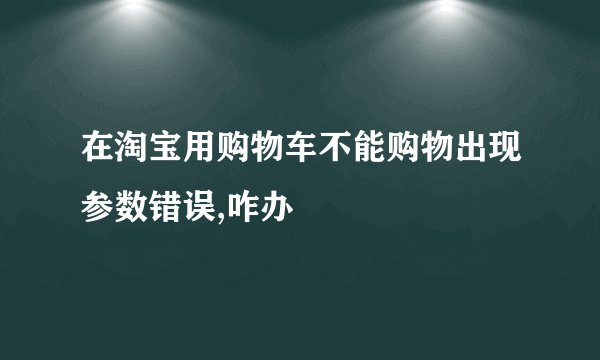在淘宝用购物车不能购物出现参数错误,咋办