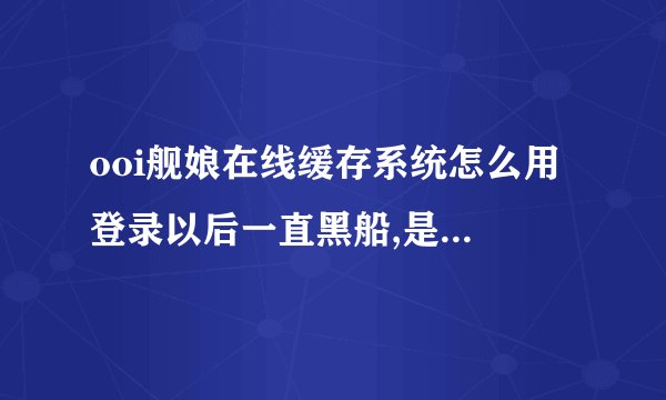 ooi舰娘在线缓存系统怎么用 登录以后一直黑船,是不是第...