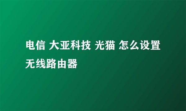 电信 大亚科技 光猫 怎么设置无线路由器