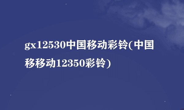 gx12530中国移动彩铃(中国移移动12350彩铃)