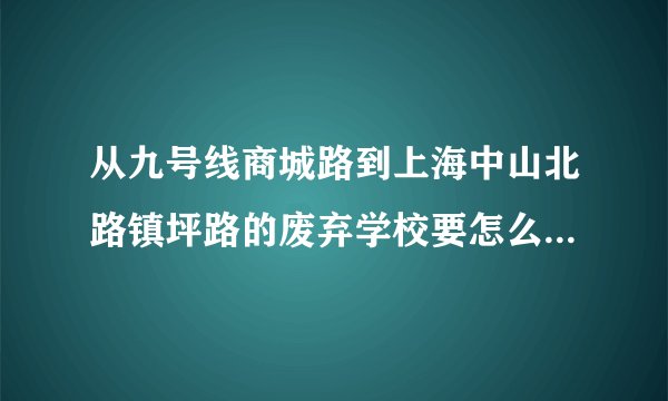 从九号线商城路到上海中山北路镇坪路的废弃学校要怎么走？ 急！