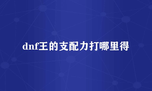 dnf王的支配力打哪里得