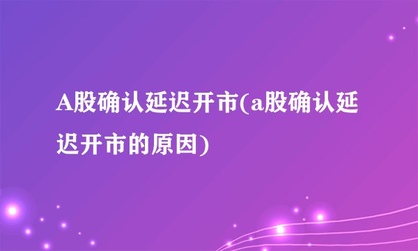 A股确认延迟开市(a股确认延迟开市的原因)
