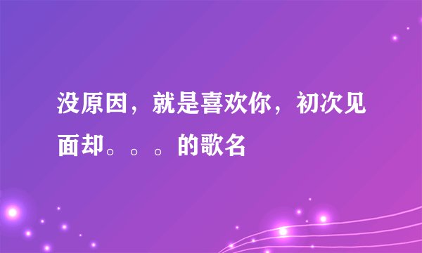 没原因,就是喜欢你,初次见面却。。。的歌名