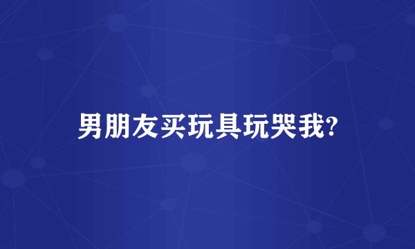 男朋友买玩具玩哭我?