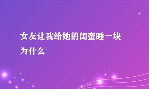 女友让我给她的闺蜜睡一块 为什么