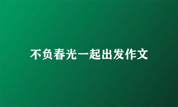 不负春光一起出发作文