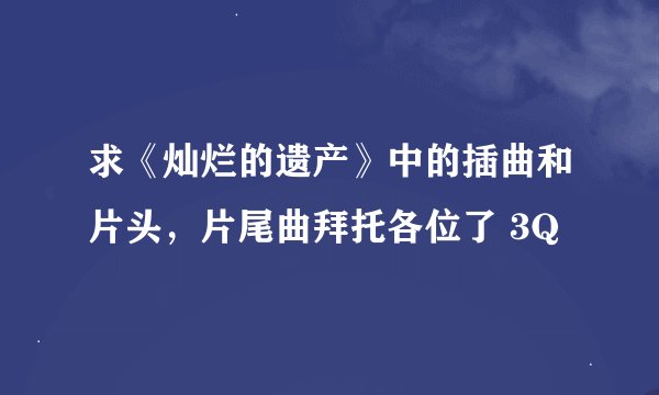 求《灿烂的遗产》中的插曲和片头,片尾曲拜托各位了 3Q