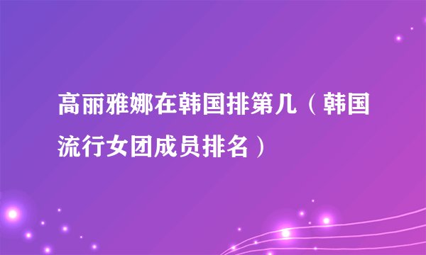 高丽雅娜在韩国排第几(韩国流行女团成员排名)