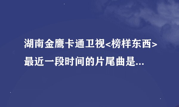 湖南金鹰卡通卫视<榜样东西>最近一段时间的片尾曲是什么啊?