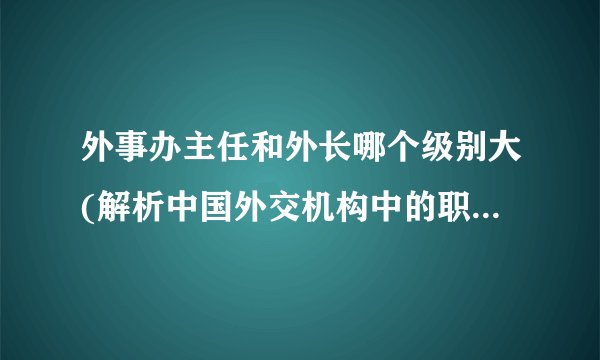外事办主任和外长哪个级别大(解析中国外交机构中的职位等级关系)