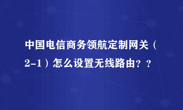 中国电信商务领航定制网关(2-1)怎么设置无线路由??