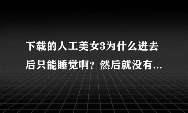 下载的人工美女3为什么进去后只能睡觉啊？然后就没有反映！！！怎么回事啊··怎么操作？急需！！！！！！
