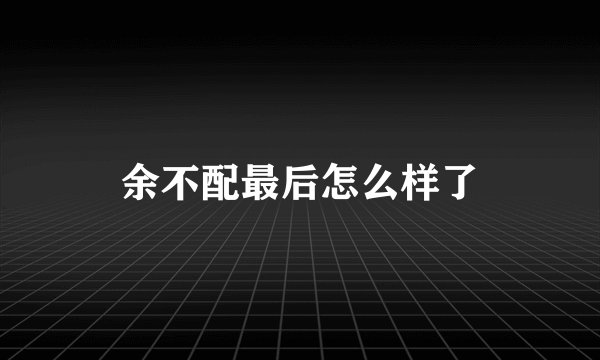 余不配最后怎么样了