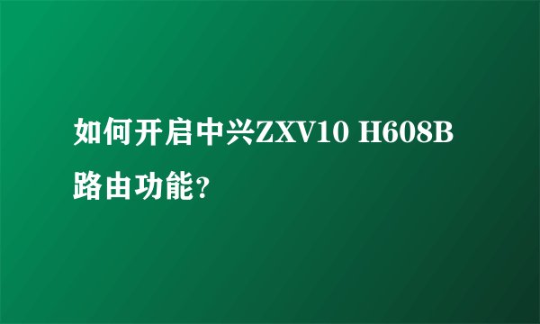 如何开启中兴ZXV10 H608B路由功能？