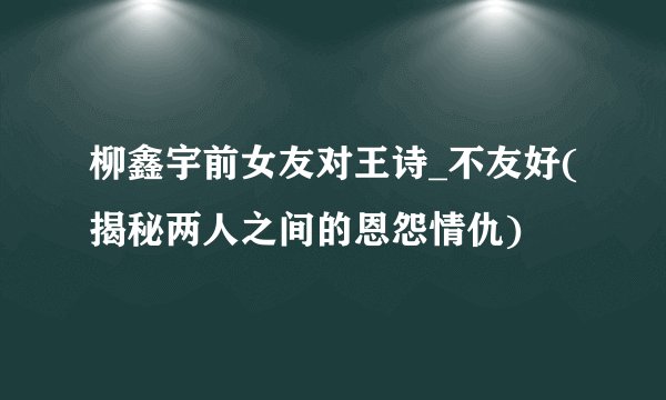 柳鑫宇前女友对王诗_不友好(揭秘两人之间的恩怨情仇)