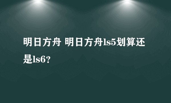 明日方舟 明日方舟ls5划算还是ls6？