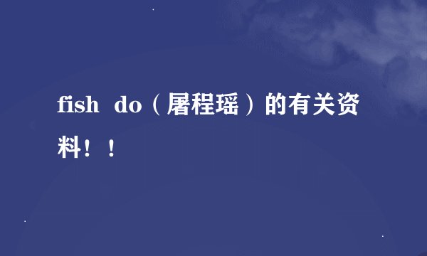 fish  do（屠程瑶）的有关资料！！