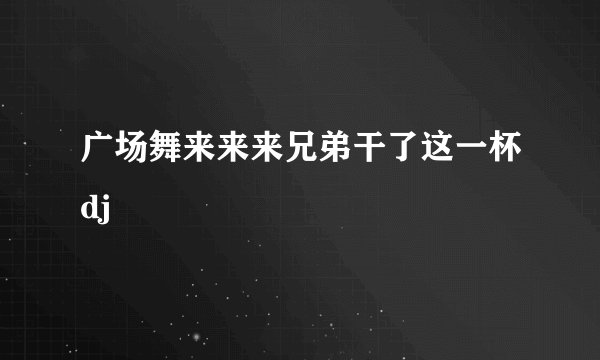 广场舞来来来兄弟干了这一杯dj
