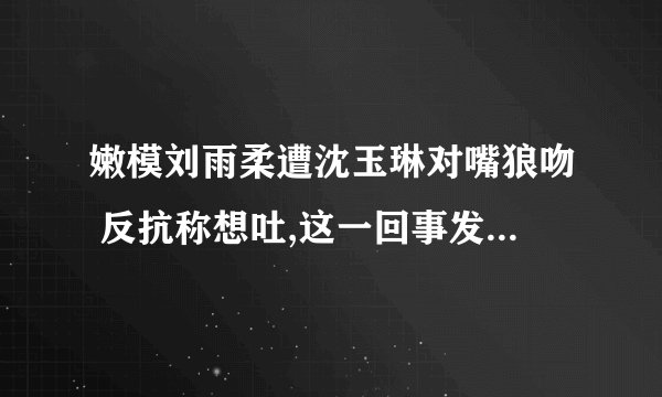 嫩模刘雨柔遭沈玉琳对嘴狼吻 反抗称想吐,这一回事发生在哪个综艺节目上,求其名,最好有视频和截图