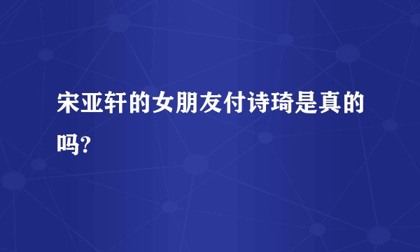 宋亚轩的女朋友付诗琦是真的吗?