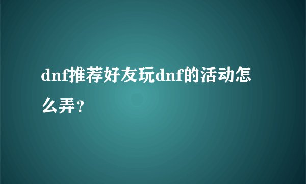 dnf推荐好友玩dnf的活动怎么弄？