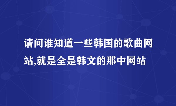 请问谁知道一些韩国的歌曲网站,就是全是韩文的那中网站