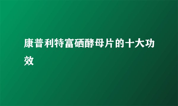 康普利特富硒酵母片的十大功效