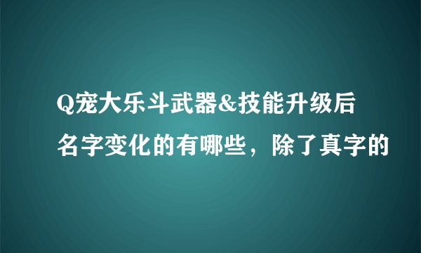 Q宠大乐斗武器&技能升级后名字变化的有哪些，除了真字的