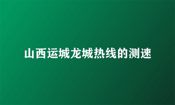 山西运城龙城热线的测速