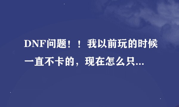 DNF问题！！我以前玩的时候一直不卡的，现在怎么只要怪多一点就卡