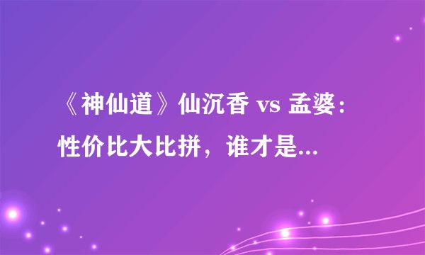 《神仙道》仙沉香 vs 孟婆：性价比大比拼，谁才是你的最佳选择？
