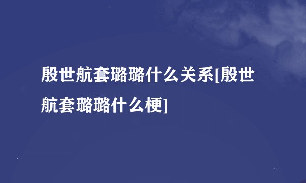 殷世航套璐璐什么关系[殷世航套璐璐什么梗]