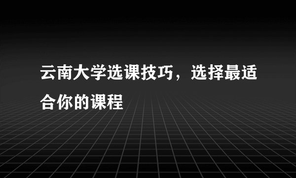 云南大学选课技巧,选择最适合你的课程