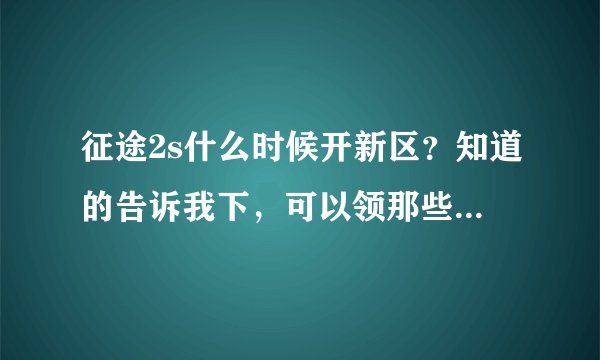 征途2s什么时候开新区？知道的告诉我下，可以领那些礼包！！！