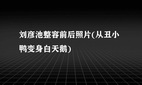 刘彦池整容前后照片(从丑小鸭变身白天鹅)