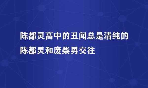 陈都灵高中的丑闻总是清纯的陈都灵和废柴男交往