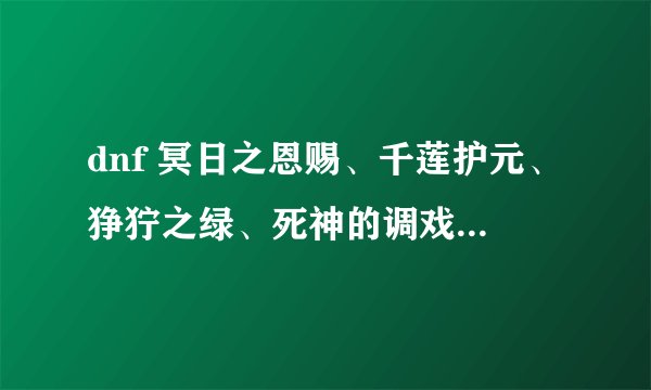 dnf 冥日之恩赐、千莲护元、狰狞之绿、死神的调戏各个的属性,知道哪个说哪个拜托了各位 谢谢