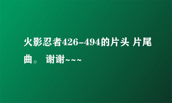 火影忍者426-494的片头 片尾曲。 谢谢~~~