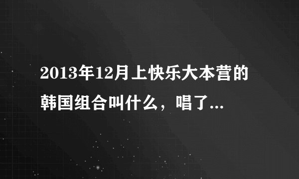 2013年12月上快乐大本营的韩国组合叫什么,唱了一首歌,很流行的。