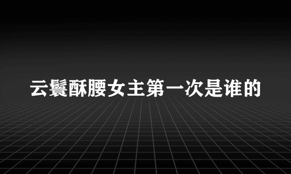 云鬟酥腰女主第一次是谁的