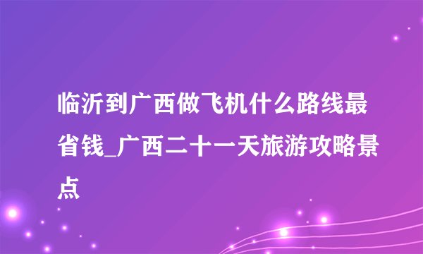 临沂到广西做飞机什么路线最省钱_广西二十一天旅游攻略景点