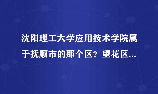 沈阳理工大学应用技术学院属于抚顺市的那个区?望花区还是沈抚区?