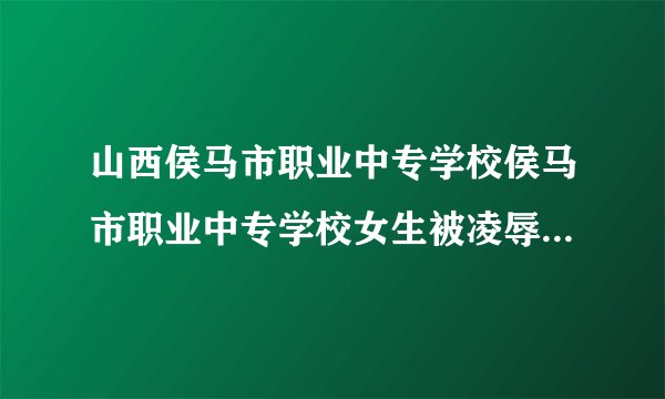 山西侯马市职业中专学校侯马市职业中专学校女生被凌辱事件进展